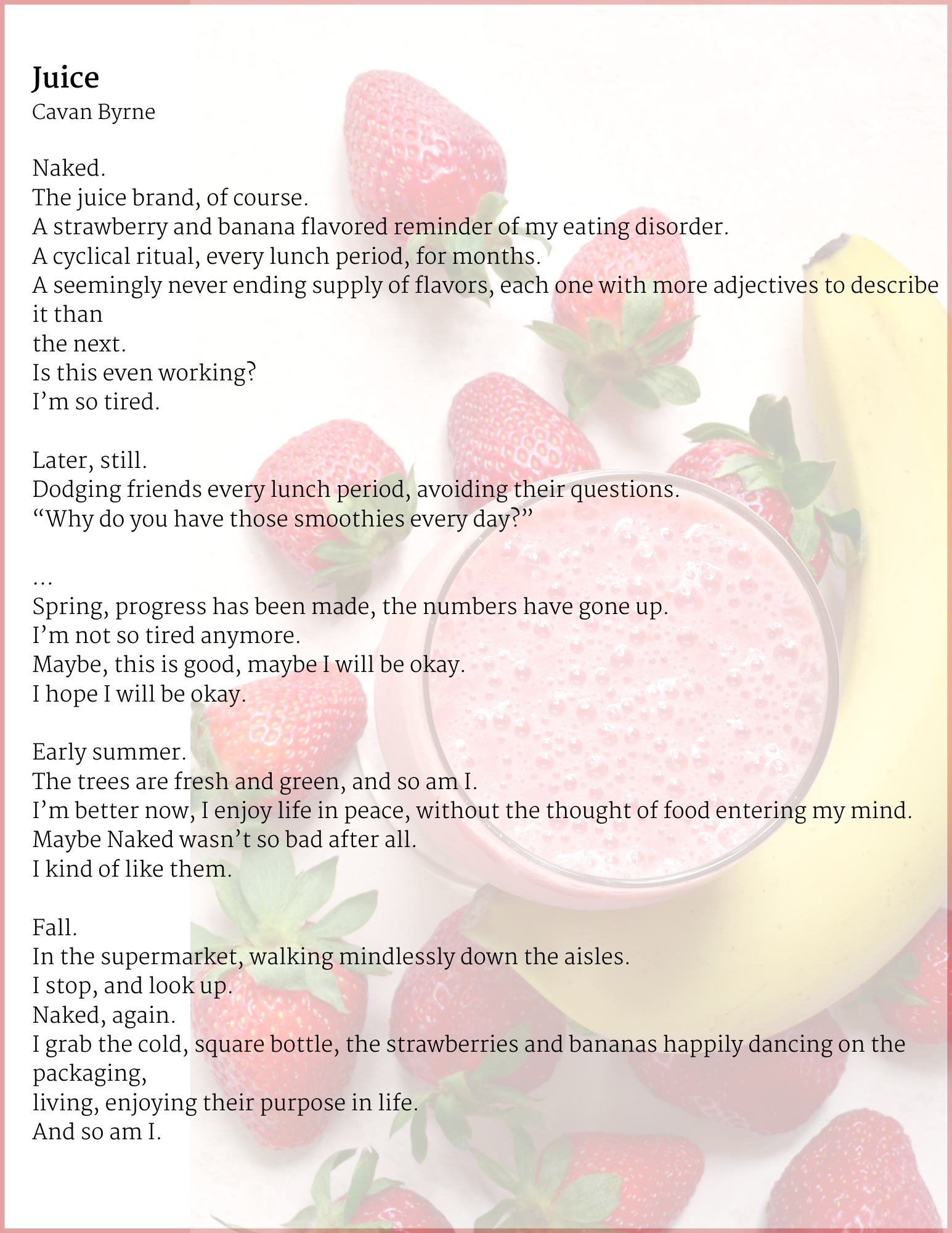 Juice
By: Cavan Byrne
Naked.
The juice brand, of course.
A strawberry and banana flavored reminder of my eating disorder.
A cyclical ritual, every lunch period, for months.
A seemingly never ending supply of flavors, each one with more adjectives to describe it than
the next.
Is this even working?
I’m so tired.
Later, still.
Dodging friends every lunch period, avoiding their questions.
“Why do you have those smoothies every day?”
…
Spring, progress has been made, the numbers have gone up.
I’m not so tired anymore.
Maybe, this is good, maybe I will be okay.
I hope I will be okay.
Early summer.
The trees are fresh and green, and so am I.
I’m better now, I enjoy life in peace, without the thought of food entering my mind.
Maybe Naked wasn’t so bad after all.
I kind of like them.
Fall.
In the supermarket, walking mindlessly down the aisles.
I stop, and look up.
Naked, again.
I grab the cold, square bottle, the strawberries and bananas happily dancing on the packaging,
living, enjoying their purpose in life.
And so am I.